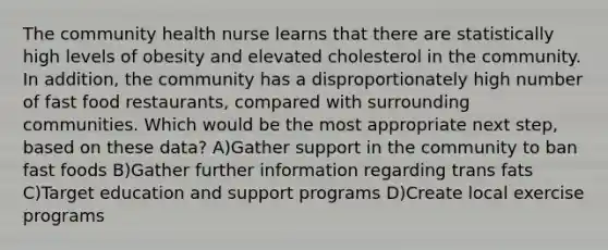 The community health nurse learns that there are statistically high levels of obesity and elevated cholesterol in the community. In addition, the community has a disproportionately high number of fast food restaurants, compared with surrounding communities. Which would be the most appropriate next step, based on these data? A)Gather support in the community to ban fast foods B)Gather further information regarding trans fats C)Target education and support programs D)Create local exercise programs