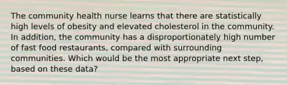 The community health nurse learns that there are statistically high levels of obesity and elevated cholesterol in the community. In addition, the community has a disproportionately high number of fast food restaurants, compared with surrounding communities. Which would be the most appropriate next step, based on these data?