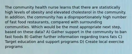 The community health nurse learns that there are statistically high levels of obesity and elevated cholesterol in the community. In addition, the community has a disproportionately high number of fast food restaurants, compared with surrounding communities. Which would be the most appropriate next step, based on these data? A) Gather support in the community to ban fast foods B) Gather further information regarding trans fats C) Target education and support programs D) Create local exercise programs