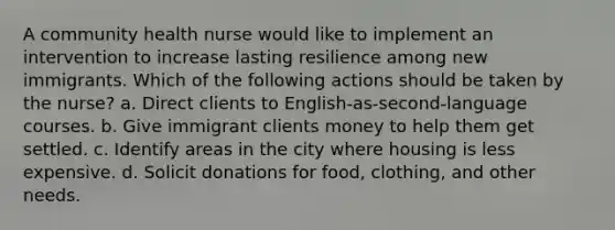 A community health nurse would like to implement an intervention to increase lasting resilience among new immigrants. Which of the following actions should be taken by the nurse? a. Direct clients to English-as-second-language courses. b. Give immigrant clients money to help them get settled. c. Identify areas in the city where housing is less expensive. d. Solicit donations for food, clothing, and other needs.