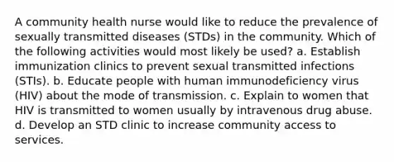 A community health nurse would like to reduce the prevalence of sexually transmitted diseases (STDs) in the community. Which of the following activities would most likely be used? a. Establish immunization clinics to prevent sexual transmitted infections (STIs). b. Educate people with human immunodeficiency virus (HIV) about the mode of transmission. c. Explain to women that HIV is transmitted to women usually by intravenous drug abuse. d. Develop an STD clinic to increase community access to services.