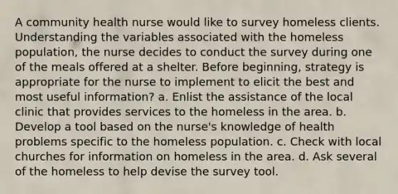 A community health nurse would like to survey homeless clients. Understanding the variables associated with the homeless population, the nurse decides to conduct the survey during one of the meals offered at a shelter. Before beginning, strategy is appropriate for the nurse to implement to elicit the best and most useful information? a. Enlist the assistance of the local clinic that provides services to the homeless in the area. b. Develop a tool based on the nurse's knowledge of health problems specific to the homeless population. c. Check with local churches for information on homeless in the area. d. Ask several of the homeless to help devise the survey tool.