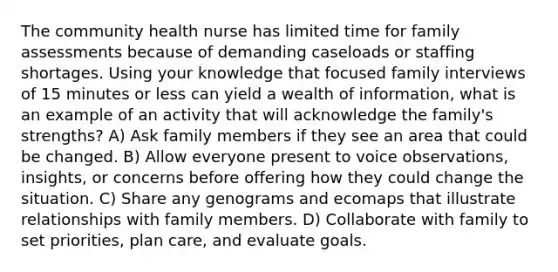 The community health nurse has limited time for family assessments because of demanding caseloads or staffing shortages. Using your knowledge that focused family interviews of 15 minutes or less can yield a wealth of information, what is an example of an activity that will acknowledge the family's strengths? A) Ask family members if they see an area that could be changed. B) Allow everyone present to voice observations, insights, or concerns before offering how they could change the situation. C) Share any genograms and ecomaps that illustrate relationships with family members. D) Collaborate with family to set priorities, plan care, and evaluate goals.