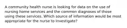 A community health nurse is looking for data on the use of nursing home services and the common diagnoses of those using these services. Which source of information would be most appropriate for the nurse to investigate?