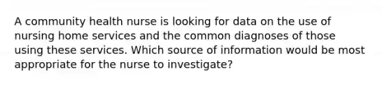 A community health nurse is looking for data on the use of nursing home services and the common diagnoses of those using these services. Which source of information would be most appropriate for the nurse to investigate?