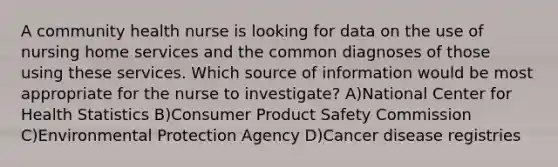 A community health nurse is looking for data on the use of nursing home services and the common diagnoses of those using these services. Which source of information would be most appropriate for the nurse to investigate? A)National Center for Health Statistics B)Consumer Product Safety Commission C)Environmental Protection Agency D)Cancer disease registries