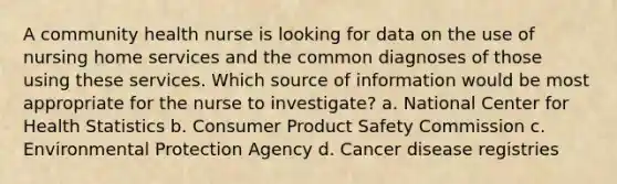 A community health nurse is looking for data on the use of nursing home services and the common diagnoses of those using these services. Which source of information would be most appropriate for the nurse to investigate? a. National Center for Health Statistics b. Consumer Product Safety Commission c. Environmental Protection Agency d. Cancer disease registries