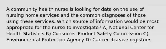 A community health nurse is looking for data on the use of nursing home services and the common diagnoses of those using these services. Which source of information would be most appropriate for the nurse to investigate? A) National Center for Health Statistics B) Consumer Product Safety Commission C) Environmental Protection Agency D) Cancer disease registries