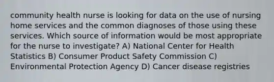 community health nurse is looking for data on the use of nursing home services and the common diagnoses of those using these services. Which source of information would be most appropriate for the nurse to investigate? A) National Center for Health Statistics B) Consumer Product Safety Commission C) Environmental Protection Agency D) Cancer disease registries