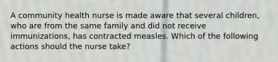 A community health nurse is made aware that several children, who are from the same family and did not receive immunizations, has contracted measles. Which of the following actions should the nurse take?