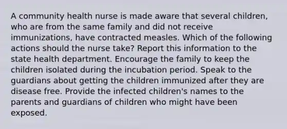 A community health nurse is made aware that several children, who are from the same family and did not receive immunizations, have contracted measles. Which of the following actions should the nurse take? Report this information to the state health department. Encourage the family to keep the children isolated during the incubation period. Speak to the guardians about getting the children immunized after they are disease free. Provide the infected children's names to the parents and guardians of children who might have been exposed.