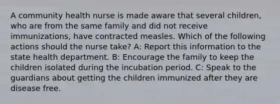 A community health nurse is made aware that several children, who are from the same family and did not receive immunizations, have contracted measles. Which of the following actions should the nurse take? A: Report this information to the state health department. B: Encourage the family to keep the children isolated during the incubation period. C: Speak to the guardians about getting the children immunized after they are disease free.