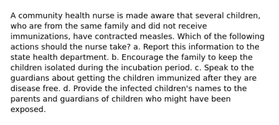 A community health nurse is made aware that several children, who are from the same family and did not receive immunizations, have contracted measles. Which of the following actions should the nurse take? a. Report this information to the state health department. b. Encourage the family to keep the children isolated during the incubation period. c. Speak to the guardians about getting the children immunized after they are disease free. d. Provide the infected children's names to the parents and guardians of children who might have been exposed.