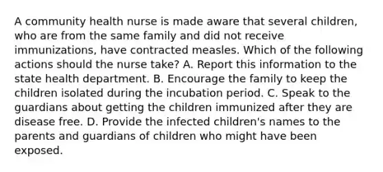 A community health nurse is made aware that several children, who are from the same family and did not receive immunizations, have contracted measles. Which of the following actions should the nurse take? A. Report this information to the state health department. B. Encourage the family to keep the children isolated during the incubation period. C. Speak to the guardians about getting the children immunized after they are disease free. D. Provide the infected children's names to the parents and guardians of children who might have been exposed.