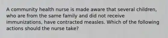 A community health nurse is made aware that several children, who are from the same family and did not receive immunizations, have contracted measles. Which of the following actions should the nurse take?