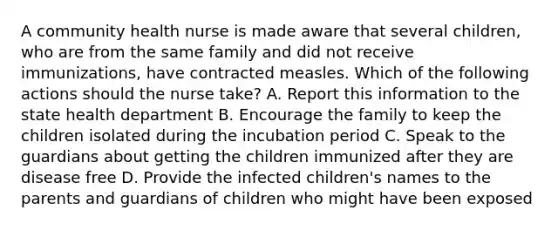 A community health nurse is made aware that several children, who are from the same family and did not receive immunizations, have contracted measles. Which of the following actions should the nurse take? A. Report this information to the state health department B. Encourage the family to keep the children isolated during the incubation period C. Speak to the guardians about getting the children immunized after they are disease free D. Provide the infected children's names to the parents and guardians of children who might have been exposed