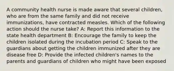 A community health nurse is made aware that several children, who are from the same family and did not receive immunizations, have contracted measles. Which of the following action should the nurse take? A: Report this information to the state health department B: Encourage the family to keep the children isolated during the incubation period C: Speak to the guardians about getting the children immunized after they are disease free D: Provide the infected children's names to the parents and guardians of children who might have been exposed