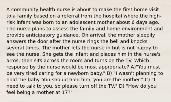 A community health nurse is about to make the first home visit to a family based on a referral from the hospital where the high-risk infant was born to an adolescent mother about 6 days ago. The nurse plans to assess the family and home environment and provide anticipatory guidance. On arrival, the mother sleepily answers the door after the nurse rings the bell and knocks several times. The mother lets the nurse in but is not happy to see the nurse. She gets the infant and places him in the nurse's arms, then sits across the room and turns on the TV. Which response by the nurse would be most appropriate? A)"You must be very tired caring for a newborn baby." B) "I wasn't planning to hold the baby. You should hold him, you are the mother." C) "I need to talk to you, so please turn off the TV." D) "How do you feel being a mother at 17?"