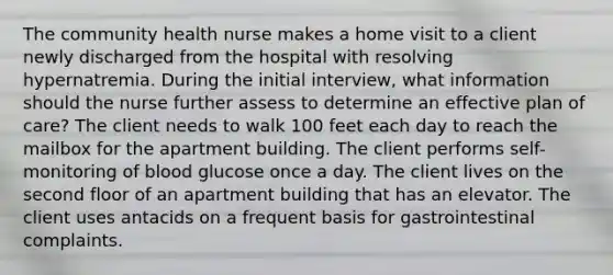 The community health nurse makes a home visit to a client newly discharged from the hospital with resolving hypernatremia. During the initial interview, what information should the nurse further assess to determine an effective plan of care? The client needs to walk 100 feet each day to reach the mailbox for the apartment building. The client performs self-monitoring of blood glucose once a day. The client lives on the second floor of an apartment building that has an elevator. The client uses antacids on a frequent basis for gastrointestinal complaints.