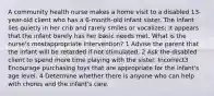 A community health nurse makes a home visit to a disabled 13-year-old client who has a 6-month-old infant sister. The infant lies quietly in her crib and rarely smiles or vocalizes; it appears that the infant barely has her basic needs met. What is the nurse's mostappropriate intervention? 1 Advise the parent that the infant will be retarded if not stimulated. 2 Ask the disabled client to spend more time playing with the sister. Incorrect3 Encourage purchasing toys that are appropriate for the infant's age level. 4 Determine whether there is anyone who can help with chores and the infant's care.