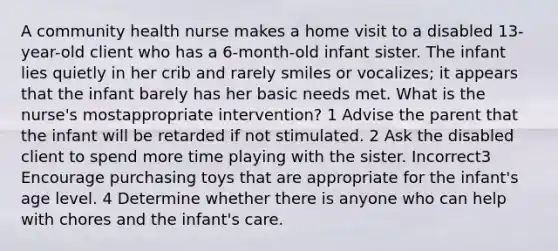 A community health nurse makes a home visit to a disabled 13-year-old client who has a 6-month-old infant sister. The infant lies quietly in her crib and rarely smiles or vocalizes; it appears that the infant barely has her basic needs met. What is the nurse's mostappropriate intervention? 1 Advise the parent that the infant will be retarded if not stimulated. 2 Ask the disabled client to spend more time playing with the sister. Incorrect3 Encourage purchasing toys that are appropriate for the infant's age level. 4 Determine whether there is anyone who can help with chores and the infant's care.