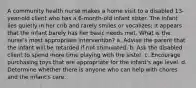 A community health nurse makes a home visit to a disabled 13-year-old client who has a 6-month-old infant sister. The infant lies quietly in her crib and rarely smiles or vocalizes; it appears that the infant barely has her basic needs met. What is the nurse's most appropriate intervention? a. Advise the parent that the infant will be retarded if not stimulated. b. Ask the disabled client to spend more time playing with the sister. c. Encourage purchasing toys that are appropriate for the infant's age level. d. Determine whether there is anyone who can help with chores and the infant's care.