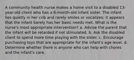 A community health nurse makes a home visit to a disabled 13-year-old client who has a 6-month-old infant sister. The infant lies quietly in her crib and rarely smiles or vocalizes; it appears that the infant barely has her basic needs met. What is the nurse's most appropriate intervention? a. Advise the parent that the infant will be retarded if not stimulated. b. Ask the disabled client to spend more time playing with the sister. c. Encourage purchasing toys that are appropriate for the infant's age level. d. Determine whether there is anyone who can help with chores and the infant's care.