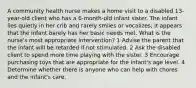 A community health nurse makes a home visit to a disabled 13-year-old client who has a 6-month-old infant sister. The infant lies quietly in her crib and rarely smiles or vocalizes; it appears that the infant barely has her basic needs met. What is the nurse's most appropriate intervention? 1 Advise the parent that the infant will be retarded if not stimulated. 2 Ask the disabled client to spend more time playing with the sister. 3 Encourage purchasing toys that are appropriate for the infant's age level. 4 Determine whether there is anyone who can help with chores and the infant's care.