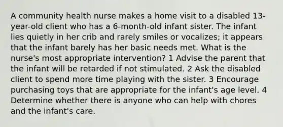 A community health nurse makes a home visit to a disabled 13-year-old client who has a 6-month-old infant sister. The infant lies quietly in her crib and rarely smiles or vocalizes; it appears that the infant barely has her basic needs met. What is the nurse's most appropriate intervention? 1 Advise the parent that the infant will be retarded if not stimulated. 2 Ask the disabled client to spend more time playing with the sister. 3 Encourage purchasing toys that are appropriate for the infant's age level. 4 Determine whether there is anyone who can help with chores and the infant's care.