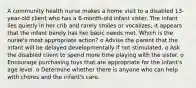 A community health nurse makes a home visit to a disabled 13-year-old client who has a 6-month-old infant sister. The infant lies quietly in her crib and rarely smiles or vocalizes; it appears that the infant barely has her basic needs met. Which is the nurse's most appropriate action? o Advise the parent that the infant will be delayed developmentally if not stimulated. o Ask the disabled client to spend more time playing with the sister. o Encourage purchasing toys that are appropriate for the infant's age level. o Determine whether there is anyone who can help with chores and the infant's care.