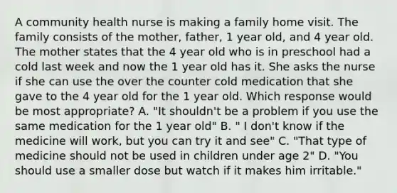 A community health nurse is making a family home visit. The family consists of the mother, father, 1 year old, and 4 year old. The mother states that the 4 year old who is in preschool had a cold last week and now the 1 year old has it. She asks the nurse if she can use the over the counter cold medication that she gave to the 4 year old for the 1 year old. Which response would be most appropriate? A. "It shouldn't be a problem if you use the same medication for the 1 year old" B. " I don't know if the medicine will work, but you can try it and see" C. "That type of medicine should not be used in children under age 2" D. "You should use a smaller dose but watch if it makes him irritable."