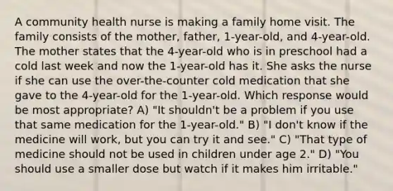 A community health nurse is making a family home visit. The family consists of the mother, father, 1-year-old, and 4-year-old. The mother states that the 4-year-old who is in preschool had a cold last week and now the 1-year-old has it. She asks the nurse if she can use the over-the-counter cold medication that she gave to the 4-year-old for the 1-year-old. Which response would be most appropriate? A) "It shouldn't be a problem if you use that same medication for the 1-year-old." B) "I don't know if the medicine will work, but you can try it and see." C) "That type of medicine should not be used in children under age 2." D) "You should use a smaller dose but watch if it makes him irritable."