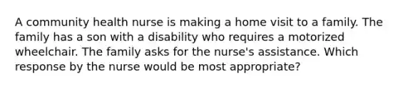 A community health nurse is making a home visit to a family. The family has a son with a disability who requires a motorized wheelchair. The family asks for the nurse's assistance. Which response by the nurse would be most appropriate?