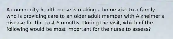 A community health nurse is making a home visit to a family who is providing care to an older adult member with Alzheimer's disease for the past 6 months. During the visit, which of the following would be most important for the nurse to assess?