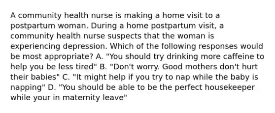 A community health nurse is making a home visit to a postpartum woman. During a home postpartum visit, a community health nurse suspects that the woman is experiencing depression. Which of the following responses would be most appropriate? A. "You should try drinking more caffeine to help you be less tired" B. "Don't worry. Good mothers don't hurt their babies" C. "It might help if you try to nap while the baby is napping" D. "You should be able to be the perfect housekeeper while your in maternity leave"