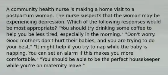 A community health nurse is making a home visit to a postpartum woman. The nurse suspects that the woman may be experiencing depression. Which of the following responses would be most appropriate? "You should try drinking some coffee to help you be less tired, especially in the morning." "Don't worry. Good mothers don't hurt their babies, and you are trying to do your best." "It might help if you try to nap while the baby is napping. You can set an alarm if this makes you more comfortable." "You should be able to be the perfect housekeeper while you're on maternity leave."