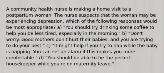 A community health nurse is making a home visit to a postpartum woman. The nurse suspects that the woman may be experiencing depression. Which of the following responses would be most appropriate? a) "You should try drinking some coffee to help you be less tired, especially in the morning." b) "Don't worry. Good mothers don't hurt their babies, and you are trying to do your best." c) "It might help if you try to nap while the baby is napping. You can set an alarm if this makes you more comfortable." d) "You should be able to be the perfect housekeeper while you're on maternity leave."