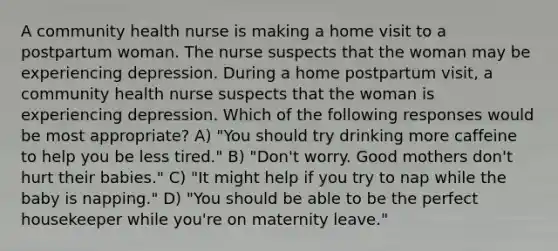 A community health nurse is making a home visit to a postpartum woman. The nurse suspects that the woman may be experiencing depression. During a home postpartum visit, a community health nurse suspects that the woman is experiencing depression. Which of the following responses would be most appropriate? A) "You should try drinking more caffeine to help you be less tired." B) "Don't worry. Good mothers don't hurt their babies." C) "It might help if you try to nap while the baby is napping." D) "You should be able to be the perfect housekeeper while you're on maternity leave."