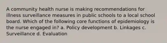 A community health nurse is making recommendations for illness surveillance measures in public schools to a local school board. Which of the following core functions of epidemiology is the nurse engaged in? a. Policy development b. Linkages c. Surveillance d. Evaluation