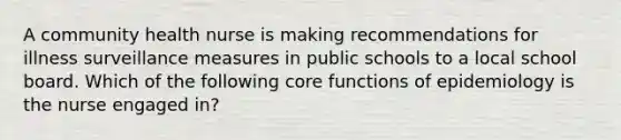 A community health nurse is making recommendations for illness surveillance measures in public schools to a local school board. Which of the following core functions of epidemiology is the nurse engaged in?