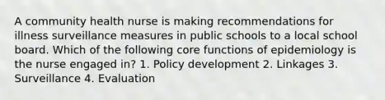 A community health nurse is making recommendations for illness surveillance measures in public schools to a local school board. Which of the following core functions of epidemiology is the nurse engaged in? 1. Policy development 2. Linkages 3. Surveillance 4. Evaluation