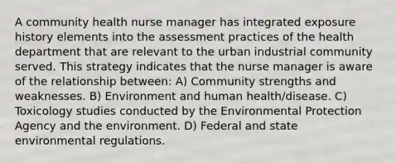 A community health nurse manager has integrated exposure history elements into the assessment practices of the health department that are relevant to the urban industrial community served. This strategy indicates that the nurse manager is aware of the relationship between: A) Community strengths and weaknesses. B) Environment and human health/disease. C) Toxicology studies conducted by the Environmental Protection Agency and the environment. D) Federal and state environmental regulations.