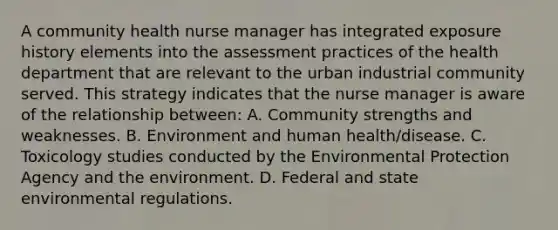 A community health nurse manager has integrated exposure history elements into the assessment practices of the health department that are relevant to the urban industrial community served. This strategy indicates that the nurse manager is aware of the relationship between: A. Community strengths and weaknesses. B. Environment and human health/disease. C. Toxicology studies conducted by the Environmental Protection Agency and the environment. D. Federal and state environmental regulations.