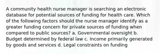 A community health nurse manager is searching an electronic database for potential sources of funding for health care. Which of the following factors should the nurse manager identify as a greater funding concern for private sources of funding when compared to public sources? a. Governmental oversight b. Budget determined by federal law c. Income primarily generated by goods and services d. Legal constraints on funding