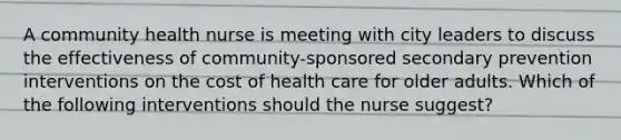 A community health nurse is meeting with city leaders to discuss the effectiveness of community-sponsored secondary prevention interventions on the cost of health care for older adults. Which of the following interventions should the nurse suggest?