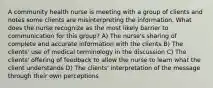 A community health nurse is meeting with a group of clients and notes some clients are misinterpreting the information. What does the nurse recognize as the most likely barrier to communication for this group? A) The nurse's sharing of complete and accurate information with the clients B) The clients' use of medical terminology in the discussion C) The clients' offering of feedback to allow the nurse to learn what the client understands D) The clients' interpretation of the message through their own perceptions