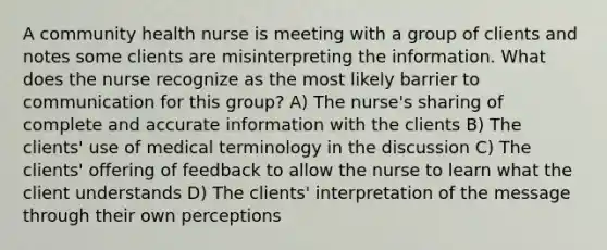 A community health nurse is meeting with a group of clients and notes some clients are misinterpreting the information. What does the nurse recognize as the most likely barrier to communication for this group? A) The nurse's sharing of complete and accurate information with the clients B) The clients' use of medical terminology in the discussion C) The clients' offering of feedback to allow the nurse to learn what the client understands D) The clients' interpretation of the message through their own perceptions