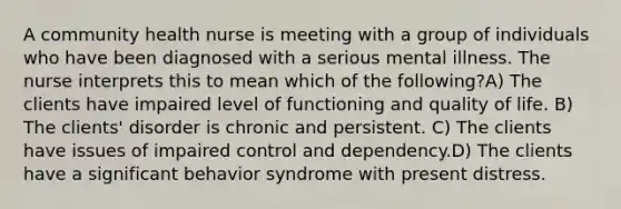 A community health nurse is meeting with a group of individuals who have been diagnosed with a serious mental illness. The nurse interprets this to mean which of the following?A) The clients have impaired level of functioning and quality of life. B) The clients' disorder is chronic and persistent. C) The clients have issues of impaired control and dependency.D) The clients have a significant behavior syndrome with present distress.