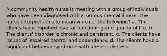 A community health nurse is meeting with a group of individuals who have been diagnosed with a serious mental illness. The nurse interprets this to mean which of the following? a. The clients have impaired level of functioning and quality of life. b. The clients' disorder is chronic and persistent. c. The clients have issues of impaired control and dependency. d. The clients have a significant behavior syndrome with present distress.