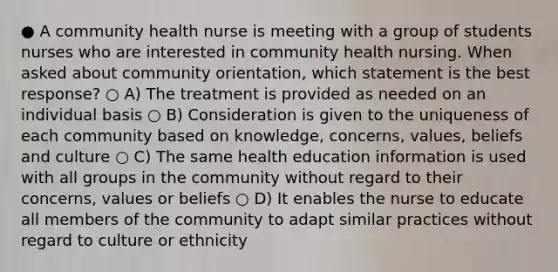 ● A community health nurse is meeting with a group of students nurses who are interested in community health nursing. When asked about community orientation, which statement is the best response? ○ A) The treatment is provided as needed on an individual basis ○ B) Consideration is given to the uniqueness of each community based on knowledge, concerns, values, beliefs and culture ○ C) The same health education information is used with all groups in the community without regard to their concerns, values or beliefs ○ D) It enables the nurse to educate all members of the community to adapt similar practices without regard to culture or ethnicity